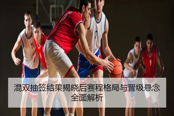 混双抽签结果揭晓后赛程格局与晋级悬念全面解析