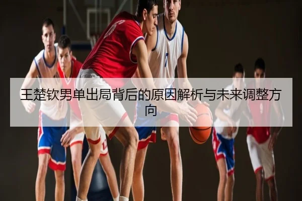 王楚钦男单出局背后的原因解析与未来调整方向