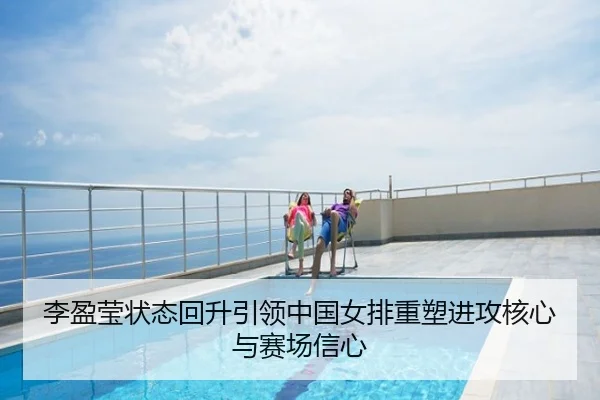 李盈莹状态回升引领中国女排重塑进攻核心与赛场信心