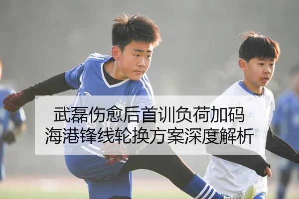 武磊伤愈后首训负荷加码 海港锋线轮换方案深度解析