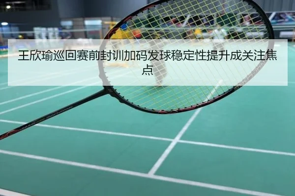 王欣瑜巡回赛前封训加码发球稳定性提升成关注焦点