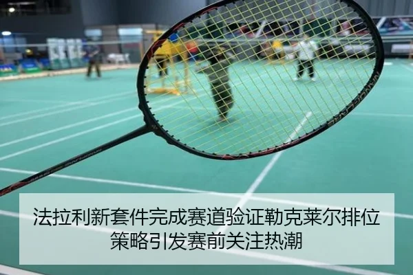 法拉利新套件完成赛道验证勒克莱尔排位策略引发赛前关注热潮