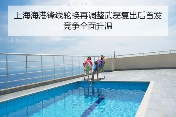 上海海港锋线轮换再调整武磊复出后首发竞争全面升温
