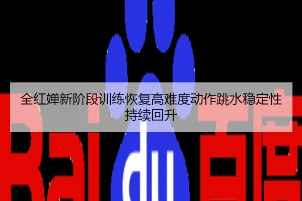 全红婵新阶段训练恢复高难度动作跳水稳定性持续回升