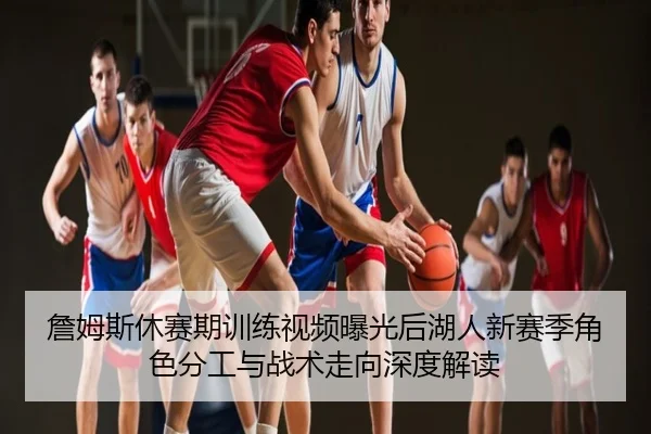 詹姆斯休赛期训练视频曝光后湖人新赛季角色分工与战术走向深度解读