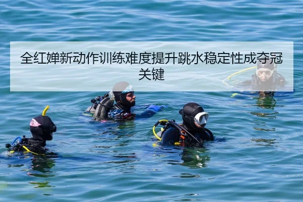 全红婵新动作训练难度提升跳水稳定性成夺冠关键