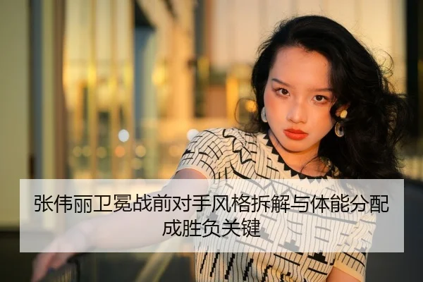 张伟丽卫冕战前对手风格拆解与体能分配成胜负关键